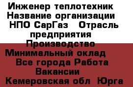 Инженер-теплотехник › Название организации ­ НПО СарГаз › Отрасль предприятия ­ Производство › Минимальный оклад ­ 1 - Все города Работа » Вакансии   . Кемеровская обл.,Юрга г.